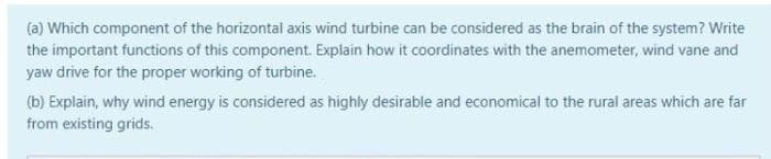 (a) Which component of the horizontal axis wind turbine can be considered as the brain of the system? Write
the important functions of this component. Explain how it coordinates with the anemometer, wind vane and
yaw drive for the proper working of turbine.
(b) Explain, why wind energy is considered as highly desirable and economical to the rural areas which are far
from existing grids.
