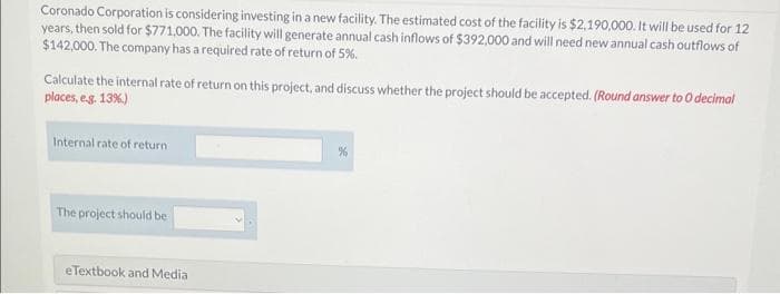 Coronado Corporation is considering investing in a new facility. The estimated cost of the facility is $2,190,000. It will be used for 12
years, then sold for $771,000. The facility will generate annual cash inflows of $392,000 and will need new annual cash outflows of
$142,000. The company has a required rate of return of 5%
Calculate the internal rate of return on this project, and discuss whether the project should be accepted. (Round answer to O decimal
places, e.g. 13%.)
Internal rate of return
The project should be
eTextbook and Media