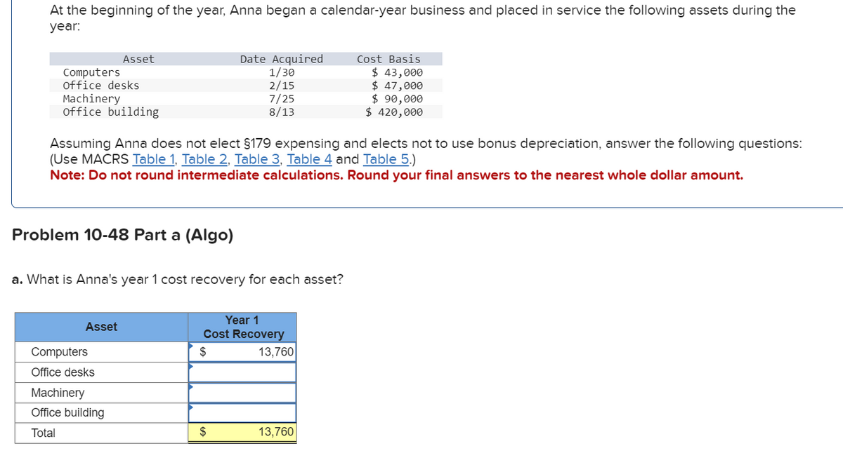 At the beginning of the year, Anna began a calendar-year business and placed in service the following assets during the
year:
Computers
office desks
Machinery
office building
Asset
Problem 10-48 Part a (Algo)
Assuming Anna does not elect §179 expensing and elects not to use bonus depreciation, answer the following questions:
(Use MACRS Table 1, Table 2, Table 3, Table 4 and Table 5.)
Note: Do not round intermediate calculations.
Round your final answers to the nearest whole dollar amount.
Asset
a. What is Anna's year 1 cost recovery for each asset?
Computers
Office desks
Machinery
Office building
Total
Date Acquired
1/30
2/15
7/25
8/13
Year 1
Cost Recovery
$
$
13,760
Cost Basis
$ 43,000
$ 47,000
$ 90,000
$ 420,000
13,760