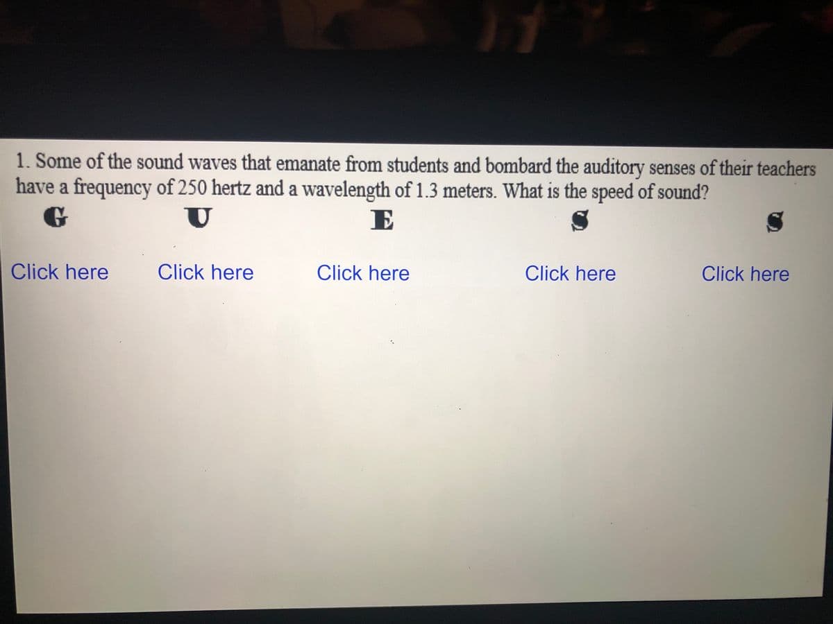 1. Some of the sound waves that emanate from students and bombard the auditory senses of their teachers
have a frequency of 250 hertz and a wavelength of 1.3 meters. What is the speed of sound?
E
Click here
Click here
Click here
Click here
Click here
