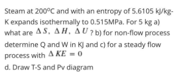 Steam at 200°C and with an entropy of 5.6105 kJ/kg-
Kexpands isothermally to 0.515MPA. For 5 kg a)
what are AS, AH, AU ? b) for non-flow process
determine Q and W in KJ and c) for a steady flow
process with A KE = 0
d. Draw T-S and Pv diagram
