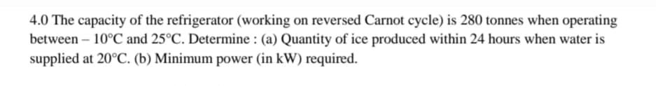 4.0 The capacity of the refrigerator (working on reversed Carnot cycle) is 280 tonnes when operating
between – 10°C and 25°C. Determine : (a) Quantity of ice produced within 24 hours when water is
supplied at 20°C. (b) Minimum power (in kW) required.
