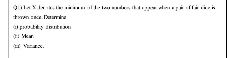 Q1) Let X denotes the minimum of the two numbers that appear when a pair of fair dice is
thrown once. Determine
(i) probability distribution
(ii) Mean
(iii) Variance.
