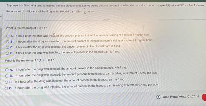 Suppose that 5 mg of a drug is injected into the bloodstream. Let f(t) be the amount present in the bloodstream after 1 hours. Interpret f(1)=4 and f(1) = -0.4. Estimate
1
the number of milligrams of the drug in the bloodstream after 1
hours.
What is the meaning of f(1) = 4?
OA. 1 hour after the drug was injected, the amount present in the bloodstream is rising at a rate of 4 mg per hour.
OB. 4 hours after the drug was injected, the amount present in the bloodstream is rising at a rate of 1 mg per hour.
OC. 4 hours after the drug was injected, the amount present in the bloodstream is 1 mg.
OD. 1 hour after the drug was injected, the amount present in the bloodstream is 4 mg.
What is the meaning of f'(1) = -0.4?
OA. 1 hour after the drug was injected, the amount present in the bloodstream is -0.4 mg.
OB. 1 hour after the drug was injected, the amount present in the bloodstream is falling at a rate of 0.4 mg per hour.
OC. 0.4 hour after the drug was injected, the amount present in the bloodstream is 1 mg
OD. 1 hour after the drug was injected, the amount present in the bloodstream is rising at a rate of 0.4 mg per hour.
Time Remaining: 01:07:51