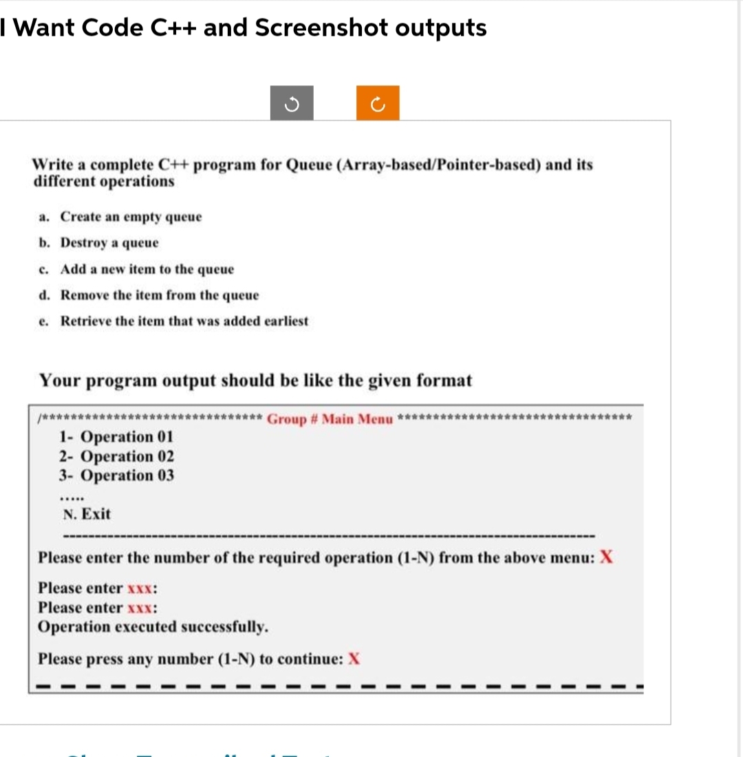 I Want Code C++ and Screenshot outputs
Write a complete C++ program for Queue (Array-based/Pointer-based) and its
different operations
a. Create an empty queue
b. Destroy a queue
c. Add a new item to the queue
d. Remove the item from the queue
e. Retrieve the item that was added earliest
Your program output should be like the given format
************ Group # Main Menu **************
/************
1- Operation 01
2- Operation 02
3- Operation 03
.…...
N. Exit
***********
Please enter the number of the required operation (1-N) from the above menu: X
Please enter xxX:
Please enter xxx:
Operation executed successfully.
Please press any number (1-N) to continue: X