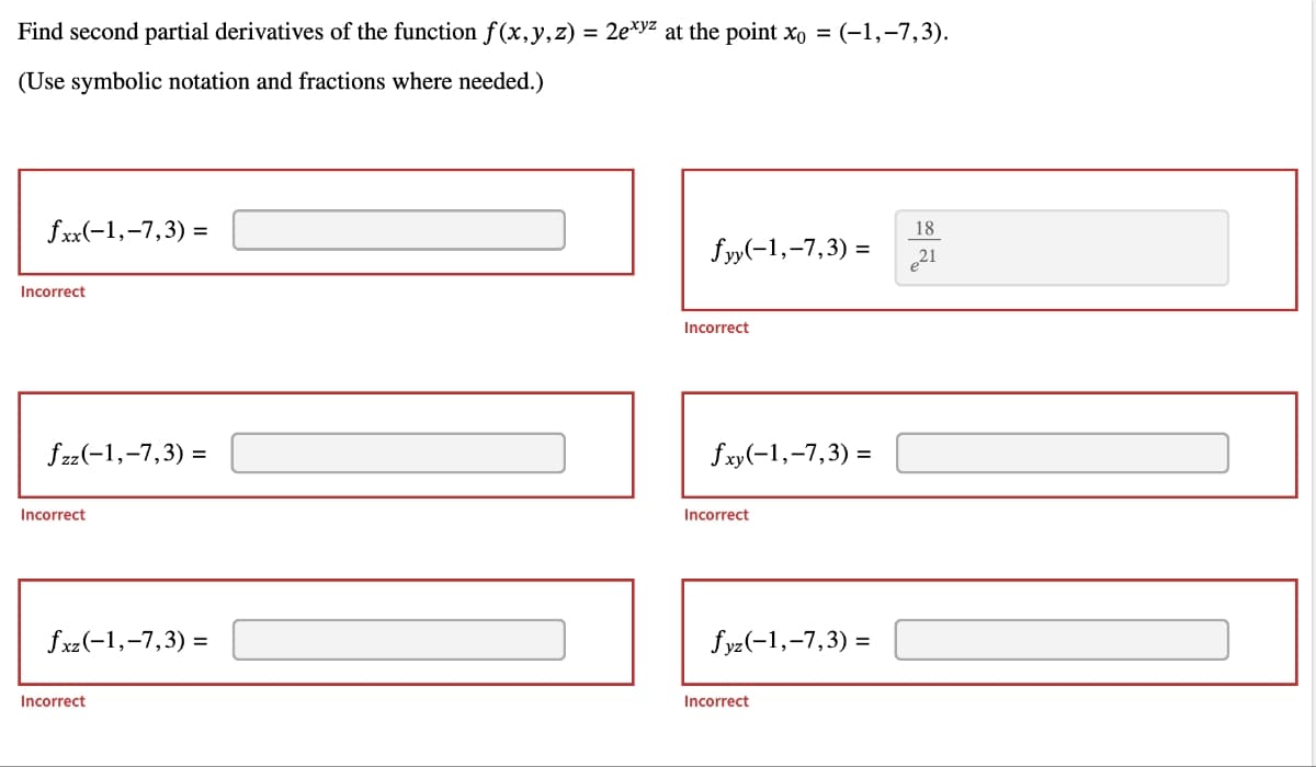 Find second partial derivatives of the function f(x, y, z) = 2exy² at the point x₁ = (-1,-7,3).
(Use symbolic notation and fractions where needed.)
fxx(-1,-7,3)=
Incorrect
fzz(-1, -7,3) =
Incorrect
fxz (-1,-7,3)=
Incorrect
18
fyy(-1,-7,3)= 21
Incorrect
fxy(-1,-7,3)=
Incorrect
fyz(-1,-7,3)=
Incorrect