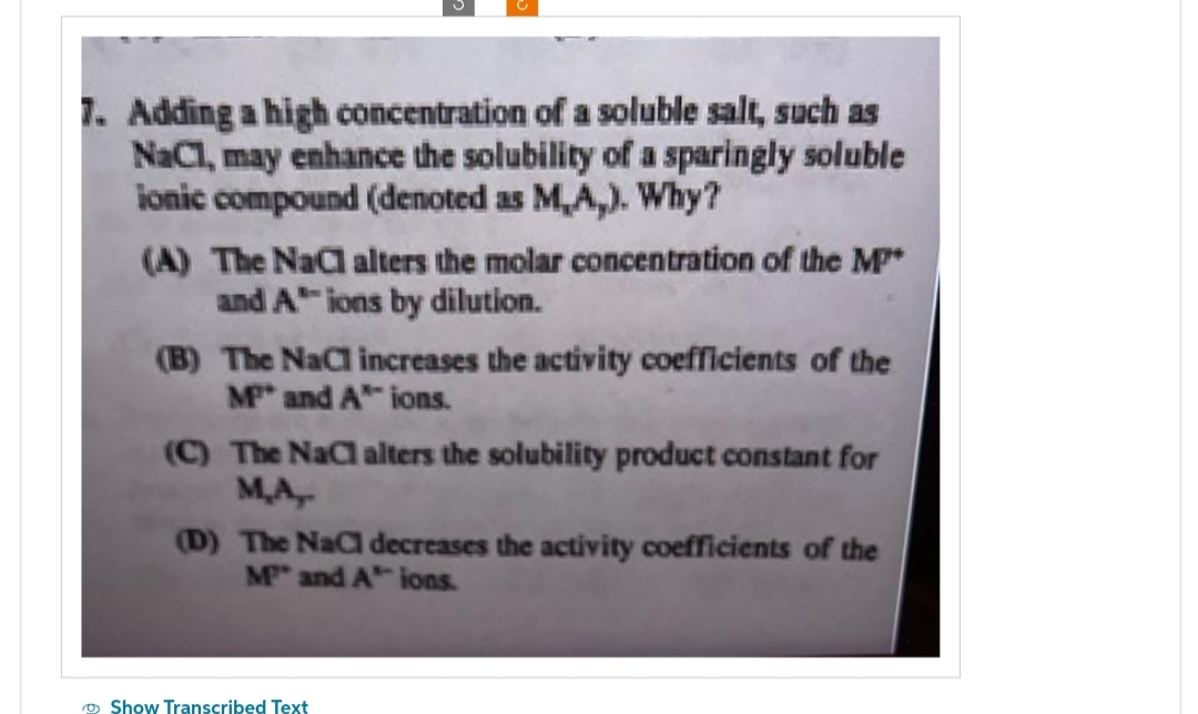 7. Adding a high concentration of a soluble salt, such as
NaC1, may enhance the solubility of a sparingly soluble
ionic compound (denoted as M,A,). Why?
(A) The NaC alters the molar concentration of the M*
and Aions by dilution.
(B) The NaCl increases the activity coefficients of the
MP and A ions.
(C) The NaCl alters the solubility product constant for
M.A,
(D) The NaCl decreases the activity coefficients of the
M" and A ions.
Show Transcribed Text