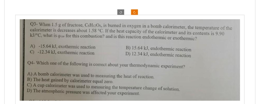 c
Q3- When 1.5 g of fructose, C6H12O6, is burned in oxygen in a bomb calorimeter, the temperature of the
calorimeter is decreases about 1.58 °C. If the heat capacity of the calorimeter and its contents is 9.90
kJ/°C, what is qram for this combustion? and is this reaction endothermic or exothermic?
A) -15.64 kJ, exothermic reaction
B) 15.64 kJ, endothermic reaction
D) 12.34 kJ, endothermic reaction
C) -12.34 kJ, exothermic reaction
Q4- Which one of the following is correct about your thermodynamic experiment?
A) A bomb calorimeter was used to measuring the heat of reaction.
B) The heat gained by calorimeter equal zero.
C) A cup calorimeter was used to measuring the temperature change of solution.
D) The atmospheric pressure was affected your experiment.