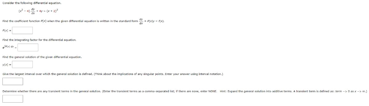 Consider the following differential equation.
+ 4y = (x + 2)²
Find the coefficient function P(x) when the given differential equation is written in the standard form + P(x) = f(x),
P(x) =
Find the integrating factor for the differential equation.
=JF(x)dx =
Find the general solution of the given differential equation.
y(x) =
Give the largest interval over which the general solution is defined. (Think about the implications of any singular points. Enter your answer using interval notation.)
Determine whether there are any transient terms in the general solution. (Enter the transient terms as a comma-separated list; if there are none, enter NONE. Hint: Expand the general solution into additive terms. A transient term is defined as: term ->0 as x-> 00.)