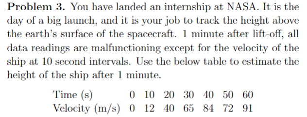 Problem 3. You have landed an internship at NASA. It is the
day of a big launch, and it is your job to track the height above
the earth's surface of the spacecraft. 1 minute after lift-off, all
data readings are malfunctioning except for the velocity of the
ship at 10 second intervals. Use the below table to estimate the
height of the ship after 1 minute.
Time (s)
0 10 20 30 40 50 60
Velocity (m/s) 0 12 40 65 84 72 91