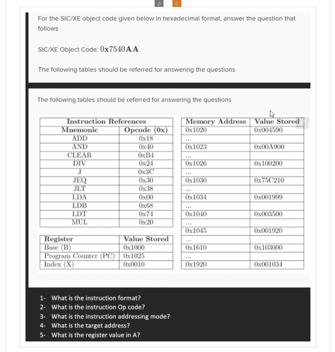 For the SIC/XE object code given below in hexadecimal format, answer the question that
follows
SIC/XE Object Code: 0x7540AA
The following tables should be referred for answering the questions
The following tables should be referred for answering the questions
Instruction References
Mnemonic
ADD
AND
CLEAR
DIV
JEQ
JLT
LDA
LDB
LDT
MUL
Opcode (0x)
0x18
0x40
0xB4
0x24
0x3C
0x30
0x38
0x00
0x68
0x74
0x20
Register
Value Stored
Base (B)
0x1000
Program Counter (PC) 0x1025
Index (X)
0x0010
1- What is the instruction format?
2- What is the instruction Op code?
3- What is the instruction addressing mode?
4- What is the target address?
5- What is the register value in A?
Memory Address
0x1020
0x1023
0x1026
0x1030
0x1034
0x1040
0x1045
0x1610
0x1920
Value Stored
0x004590
0x00A900
0x100200
0x75C210
0x001999
0x003500
0x001920
0x103000
0x001034