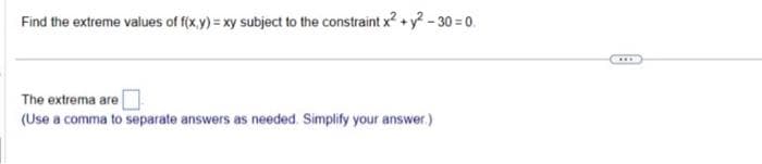 Find the extreme values of f(x,y)=xy subject to the constraint x² + y²-30=0.
The extrema are
(Use a comma to separate answers as needed. Simplify your answer.)