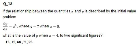 Q_13
If the relationship between the quantities and y is described by the initial value
problem
dy
da
what is the value of y when = 4, to two significant figures?
12, 15, 68,71, 92
= ³, where y = 7 when z = 0,