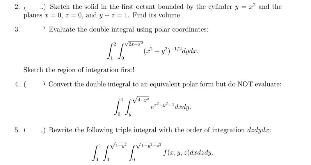 2.
3.
.) Sketch the solid in the first octant bounded by the cylinder y = x² and the
planes x = 0, z = 0, and y + z = 1. Find its volume.
Evaluate the double integral using polar coordinates:
1
/2x-x²
L² (x² +y²)-¹/² dydx.
-1/2
Sketch the region of integration first!
4. (
5. 1
Convert the double integral to an equivalent polar form but do NOT evaluate:
[[²²²49²+1
S. S
.) Rewrite the following triple integral with the order of integration dzdydx:
ex² + y² +1 dxdy.
1-y²
1-y²2-22
f(x, y, z)dxdzdy.