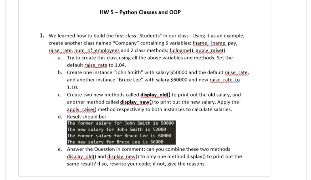 HW 5-Python Classes and OOP
1. We learned how to build the first class "Students" in our class. Using it as an example,
create another class named "Company" containing 5 variables: fname, Iname, pay,
raise rate, num of employees and 2 class methods: fullname(), apply raise().
a.
Try to create this class using all the above variables and methods. Set the
default raise rate to 1.04.
b. Create one instance "John Smith" with salary $50000 and the default raise rate,
and another instance "Bruce Lee" with salary $60000 and new raise rate to
1.10.
c. Create two new methods called display_old() to print out the old salary, and
another method called display_new() to print out the new salary. Apply the
apply raise() method respectively to both instances to calculate salaries.
d. Result should be:
The former salary for John Smith is 50000
The new salary for John Smith is 52000
The former salary for Bruce Lee is 60000
The new salary for Bruce Lee is 66000
e. Answer the Question in comment: can you combine these two methods
display old() and display new() to only one method display() to print out the
same result? If so, rewrite your code; if not, give the reasons.