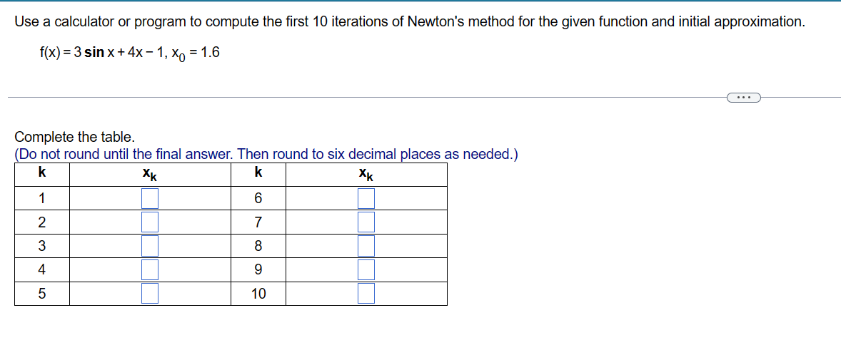 Use a calculator or program to compute the first 10 iterations of Newton's method for the given function and initial approximation.
f(x) = 3 sin x + 4x-1, x = 1.6
Complete the table.
(Do not round until the final answer. Then round to six decimal places as needed.)
k
Xk
k
Xk
1
2
3
4
5
6
7
8
9
10