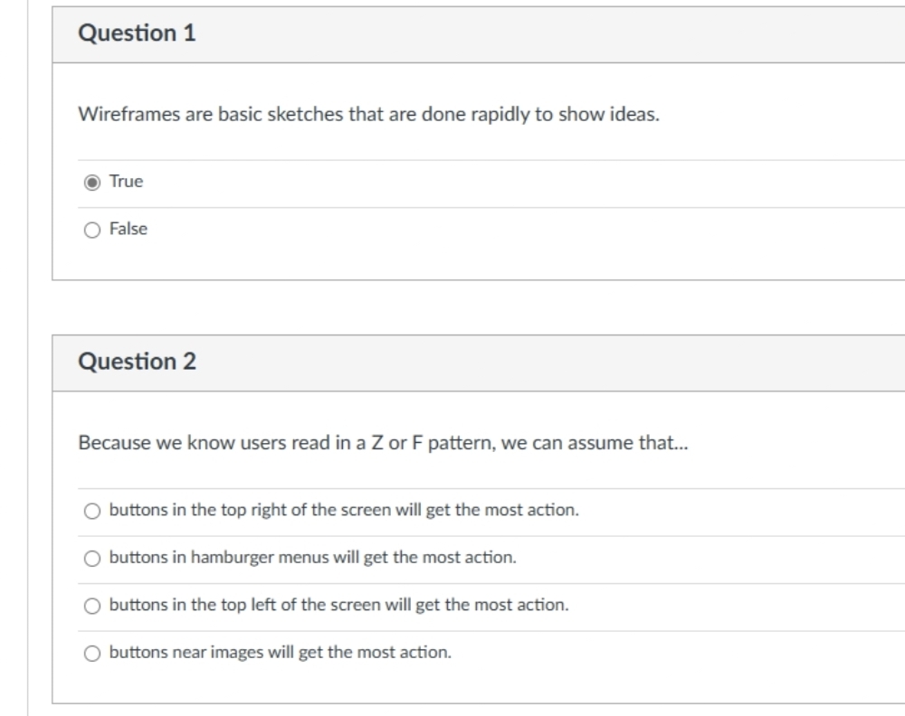 Question 1
Wireframes are basic sketches that are done rapidly to show ideas.
True
O False
Question 2
Because we know users read in a Z or F pattern, we can assume that...
O buttons in the top right of the screen will get the most action.
O buttons in hamburger menus will get the most action.
buttons in the top left of the screen will get the most action.
O buttons near images will get the most action.