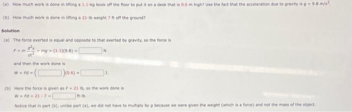 (a) How much work is done in lifting a 1.1-kg book off the floor to put it on a desk that is 0.6 m high? Use the fact that the acceleration due to gravity is g -9.8 m/s².
(b) How much work is done in lifting a 21-lb weight 7 ft off the ground?
Solution
(a) The force exerted is equal and opposite to that exerted by gravity, so the force is
d²
at²
mg (1.1)(9.8) -
F=m
and then the work done is
W = Fd=
(0.6)=[
(b) Here the force is given as F 21 lb, so the work done is
WFd 21-7-
ft-lb.
Notice that in part (b), unlike part (a), we did not have to multiply by g because we were given the weight (which is a force) and not the mass of the object.