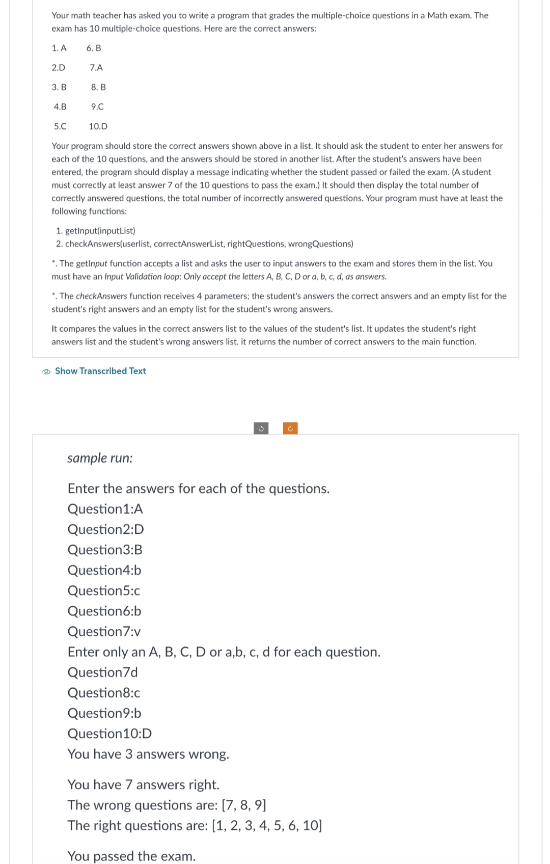 Your math teacher has asked you to write a program that grades the multiple-choice questions in a Math exam. The
exam has 10 multiple-choice questions. Here are the correct answers:
1. A
6. B
2.D
3. B
4.B
7.A
8. B
9.C
10.D
5.C
Your program should store the correct answers shown above in a list. It should ask the student to enter her answers for
each of the 10 questions, and the answers should be stored in another list. After the student's answers have been
entered, the program should display a message indicating whether the student passed or failed the exam. (A student
must correctly at least answer 7 of the 10 questions to pass the exam.) It should then display the total number of
correctly answered questions, the total number of incorrectly answered questions. Your program must have at least the
following functions:
1. getInput(inputList)
2. checkAnswers(userlist, correctAnswerList, rightQuestions, wrongQuestions)
*. The getInput function accepts a list and asks the user to input answers to the exam and stores them in the list. You
must have an Input Validation loop: Only accept the letters A, B, C, D or a, b, c, d, as answers.
*. The checkAnswers function receives 4 parameters; the student's answers the correct answers and an empty list for the
student's right answers and an empty list for the student's wrong answers.
It compares the values in the correct answers list to the values of the student's list. It updates the student's right
answers list and the student's wrong answers list. it returns the number of correct answers to the main function.
Show Transcribed Text
Ĵ
sample run:
Enter the answers for each of the questions.
Question1:A
Question2:D
Question3:B
Question4:b
Question5:c
Question6:b
Question 7:v
Enter only an A, B, C, D or a,b, c, d for each question.
Question 7d
Question8:c
Question9:b
Question 10:D
You have 3 answers wrong.
You have 7 answers right.
The wrong questions are: [7, 8, 9]
The right questions are: [1, 2, 3, 4, 5, 6, 10]
You passed the exam.