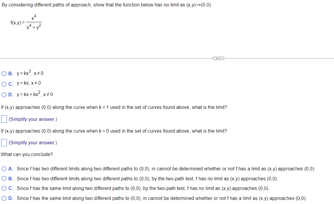 By considering different paths of approach, show that the function below has no limit as (x,y)→(0,0).
f(x,y)=
X4
O B. y = kx³, x#0
O c. y = kx, x#0
OD. y = kx + kx², x#0
If (x,y) approaches (0,0) along the curve when k = 1 used in the set of curves found above, what is the limit?
(Simplify your answer.)
If (x,y) approaches (0,0) along the curve when k = 0 used in the set of curves found above, what is the limit?
(Simplify your answer.)
What can you conclude?
O A. Since f has two different limits along two different paths to (0,0), in cannot be determined whether or not f has a limit as (x,y) approaches (0,0).
O B. Since f has two different limits along two different paths to (0,0), by the two-path test, f has no limit as (x,y) approaches (0,0).
O C.
Since f has the same limit along two different paths to (0,0), by the two-path test, f has no limit as (x,y) approaches (0,0).
O D. Since f has the same limit along two different paths to (0,0), in cannot be determined whether or not f has a limit as (x,y) approaches (0,0).