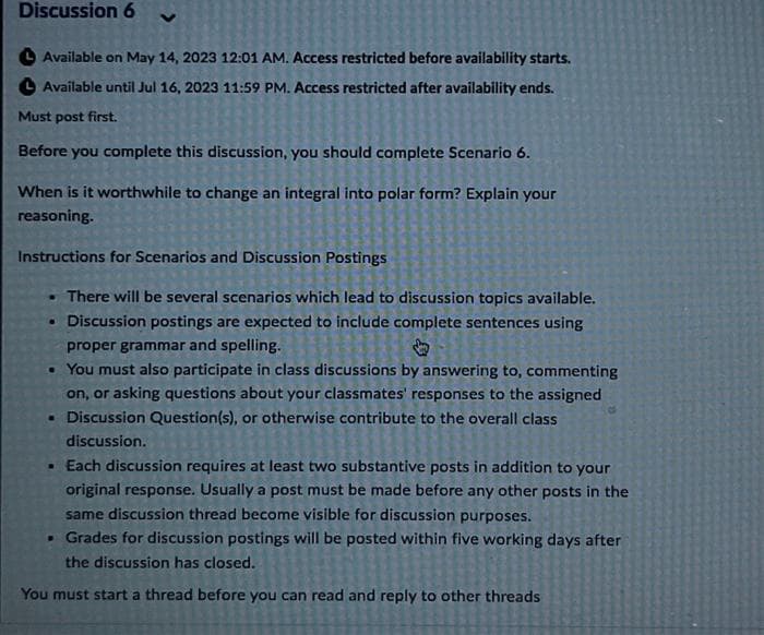 Discussion 6
Available on May 14, 2023 12:01 AM. Access restricted before availability starts.
Available until Jul 16, 2023 11:59 PM. Access restricted after availability ends.
Must post first.
Before you complete this discussion, you should complete Scenario 6.
When is it worthwhile to change an integral into polar form? Explain your
reasoning.
Instructions for Scenarios and Discussion Postings
There will be several scenarios which lead to discussion topics available.
• Discussion postings are expected to include complete sentences using
proper grammar and spelling.
• You must also participate in class discussions by answering to, commenting
on, or asking questions about your classmates' responses to the assigned
• Discussion Question(s), or otherwise contribute to the overall class
discussion.
• Each discussion requires at least two substantive posts in addition to your
original response. Usually a post must be made before any other posts in the
same discussion thread become visible for discussion purposes.
• Grades for discussion postings will be posted within five working days after
the discussion has closed.
You must start a thread before you can read and reply to other threads