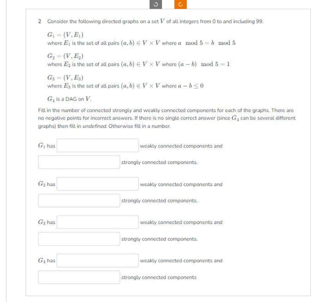 2 Consider the following directed graphs on a set V of all integers from 0 to and including 99.
G₁ = (V, E₁)
where E is the set of all pairs (a, b) V x V where a mod 5=b mod 5
G₂ = (V, E₂)
where E2 is the set of all pairs (a, b) EV x V where (a - b) mod 5-1
3
G3 = (V, E3)
where E3 is the set of all pairs (a, b) EV XV where a-b≤0
G₁ has
Ċ
G₁ is a DAG on V.
Fill in the number of connected strongly and weakly connected components for each of the graphs. There are
no negative points for incorrect answers. If there is no single correct answer (since G₁ can be several different
graphs) then fill in undefined. Otherwise fill in a number.
G₂ has
G3 has
G₁ has
weakly connected components and
strongly connected components.
weakly connected components and
strongly connected components.
weakly connected components and
strongly connected components.
weakly connected components and
strongly connected components