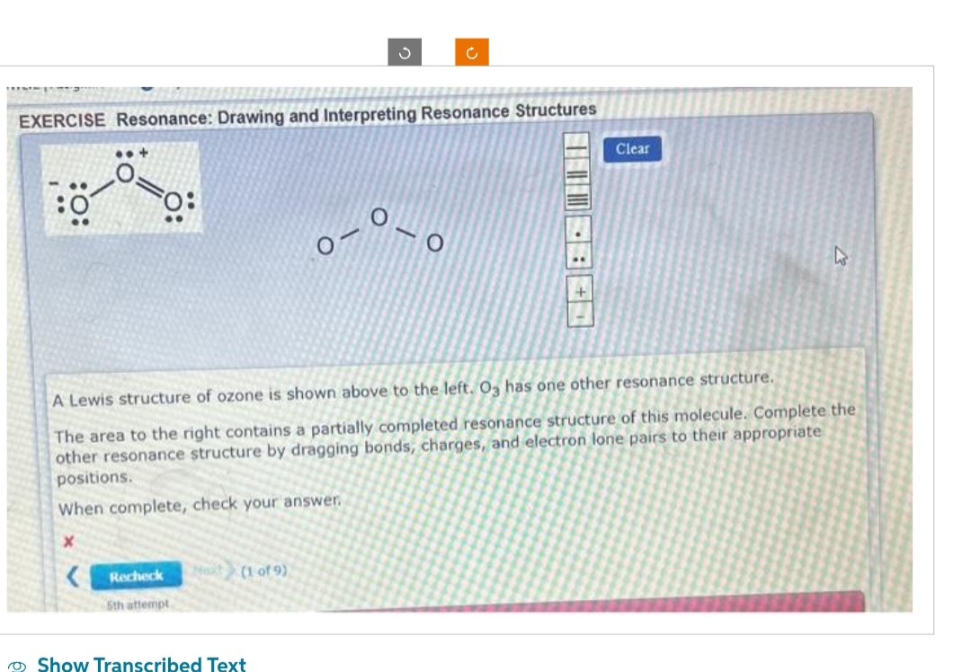 EXERCISE Resonance: Drawing and Interpreting Resonance Structures
Recheck
5th attempt
3
(1 of 9)
A Lewis structure of ozone is shown above to the left. O3 has one other resonance structure.
The area to the right contains a partially completed resonance structure of this molecule. Complete the
other resonance structure by dragging bonds, charges, and electron lone pairs to their appropriate
positions.
When complete, check your answer.
X
Show Transcribed Text
0-0
Clear
A