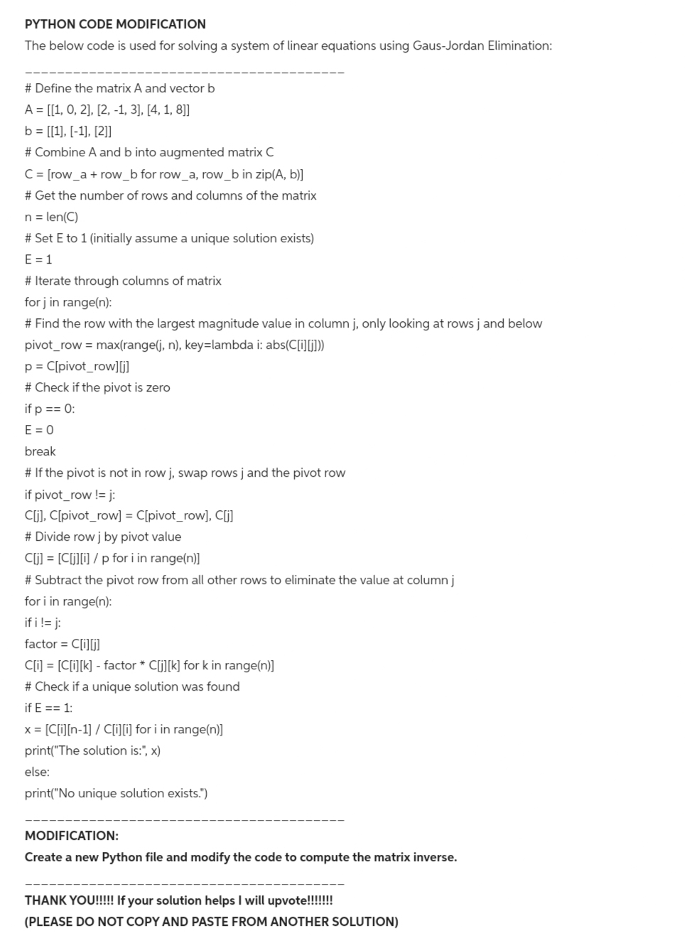 PYTHON CODE MODIFICATION
The below code is used for solving a system of linear equations using Gaus-Jordan Elimination:
# Define the matrix A and vector b
A = [[1, 0, 2], [2, -1, 3], [4, 1, 8]]
b = [[1], [-1], [2]]
# Combine A and b into augmented matrix C
C = [row_a + row_b for row_a, row_b in zip(A, b)]
# Get the number of rows and columns of the matrix
n = len(C)
# Set E to 1 (initially assume a unique solution exists)
E = 1
# Iterate through columns of matrix
for j in range(n):
# Find the row with the largest magnitude value in column j, only looking at rows j and below
pivot_row = max(range(j, n), key-lambda i: abs(C[i][j]))
p = C[pivot_row][j]
# Check if the pivot is zero
if p == 0:
E = 0
break
# If the pivot is not in row j, swap rows j and the pivot row
if pivot_row != j:
C[j], C[pivot_row] = C[pivot_row], C[j]
# Divide row j by pivot value
C[j] = [C[j][i] / p for i in range(n)]
# Subtract the pivot row from all other rows to eliminate the value at column j
for i in range(n):
if i != j:
factor = C[i][j]
C[i] = [C[i][k] - factor * C[j][k] for k in range(n)]
# Check if a unique solution was found
if E == 1:
x = [C[i][n-1] / C[i][i] for i in range(n)]
print("The solution is:", x)
else:
print("No unique solution exists.")
MODIFICATION:
Create a new Python file and modify the code to compute the matrix inverse.
THANK YOU!!!!! If your solution helps I will upvote!!!!!!!
(PLEASE DO NOT COPY AND PASTE FROM ANOTHER SOLUTION)