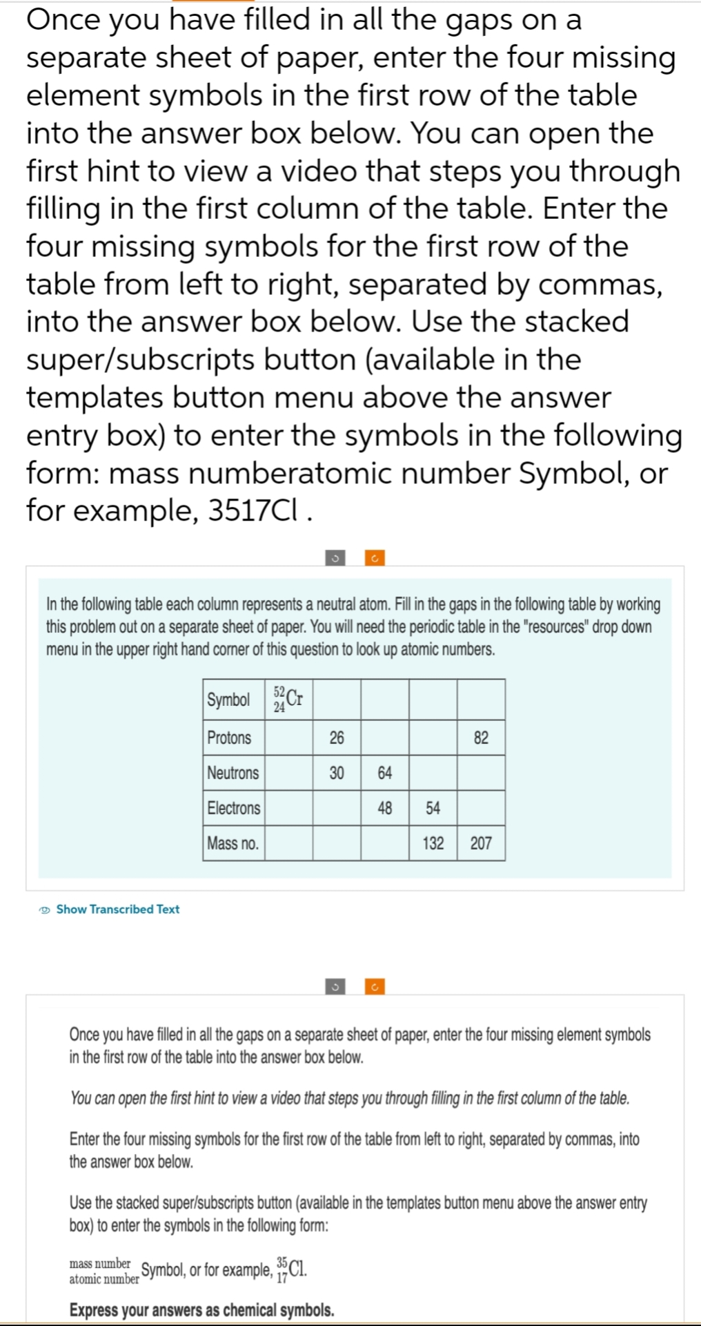 Once you have filled in all the gaps on a
separate sheet of paper, enter the four missing
element symbols in the first row of the table
into the answer box below. You can open the
first hint to view a video that steps you through
filling in the first column of the table. Enter the
four missing symbols for the first row of the
table from left to right, separated by commas,
into the answer box below. Use the stacked
super/subscripts button (available in the
templates button menu above the answer
entry box) to enter the symbols in the following
form: mass numberatomic number Symbol, or
for example, 3517Cl .
the following table each column represents a neutral atom. Fill in the gaps in the following table by working
this problem out on a separate sheet of paper. You will need the periodic table in the "resources" drop down
menu in the upper right hand corner of this question to look up atomic numbers.
Show Transcribed Text
Symbol 52 Cr
Protons
Neutrons
Electrons
Mass no.
26
30
64
48
82
54
132 207
Once you have filled in all the gaps on a separate sheet of paper, enter the four missing element symbols
in the first row of the table into the answer box below.
mass number_Symbol, or for example, ³5C1.
atomic
Express your answers as chemical symbols.
You can open the first hint to view a video that steps you through filling in the first column of the table.
Enter the four missing symbols for the first row of the table from left to right, separated by commas, into
the answer box below.
Use the stacked super/subscripts button (available in the templates button menu above the answer entry
box) to enter the symbols in the following form: