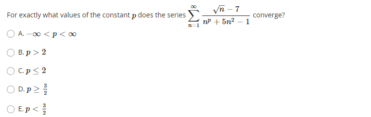 For exactly what values of the constant p does the series
A. -∞ <p <∞
B. p > 2
OC.p≤ 2
O
C
D.p>
NIW
3
E.p</
8 WI
√√n-7
n² + 5n² - 1
converge?