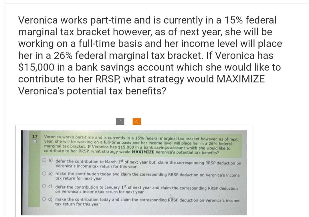 Veronica works part-time and is currently in a 15% federal
marginal tax bracket however, as of next year, she will be
working on a full-time basis and her income level will place
her in a 26% federal marginal tax bracket. If Veronica has
$15,000 in a bank savings account which she would like to
contribute to her RRSP, what strategy would MAXIMIZE
Veronica's potential tax benefits?
17
O
S
Veronica works part-time and is currently in a 15% federal marginal tax bracket however, as of next,
year, she will be working on a full-time basis and her income level will place her in a 26% federal
marginal tax bracket. If Veronica has $15,000 in a bank savings account which she would like to
contribute to her RRSP, what strategy would MAXIMIZE Veronica's potential tax benefits?
O a) defer the contribution to March 1st of next year but, claim the corresponding RRSP deduction on
Veronica's income tax return for this year
O b) make the contribution today and claim the corresponding RRSP deduction on Veronica's income
tax return for next year
Oc) defer the contribution to January 1st of next year and claim the corresponding RRSP deduction
on Veronica's income tax return for next year
O d) make the contribution today and claim the corresponding RRSP deduction on Veronica's income
tax return for this year