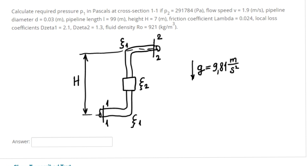 Calculate required pressure p, in Pascals at cross-section 1-1 if p₂ = 291784 (Pa), flow speed v = 1.9 (m/s), pipeline
diameter d = 0.03 (m), pipeline length 1 = 99 (m), height H = 7 (m), friction coefficient Lambda = 0.024, local loss
coefficients Dzeta1 = 2.1, Dzeta2 = 1.3, fluid density Ro= 921 (kg/m³).
2
Answer:
H
§₂
§₁
|8=9,817172