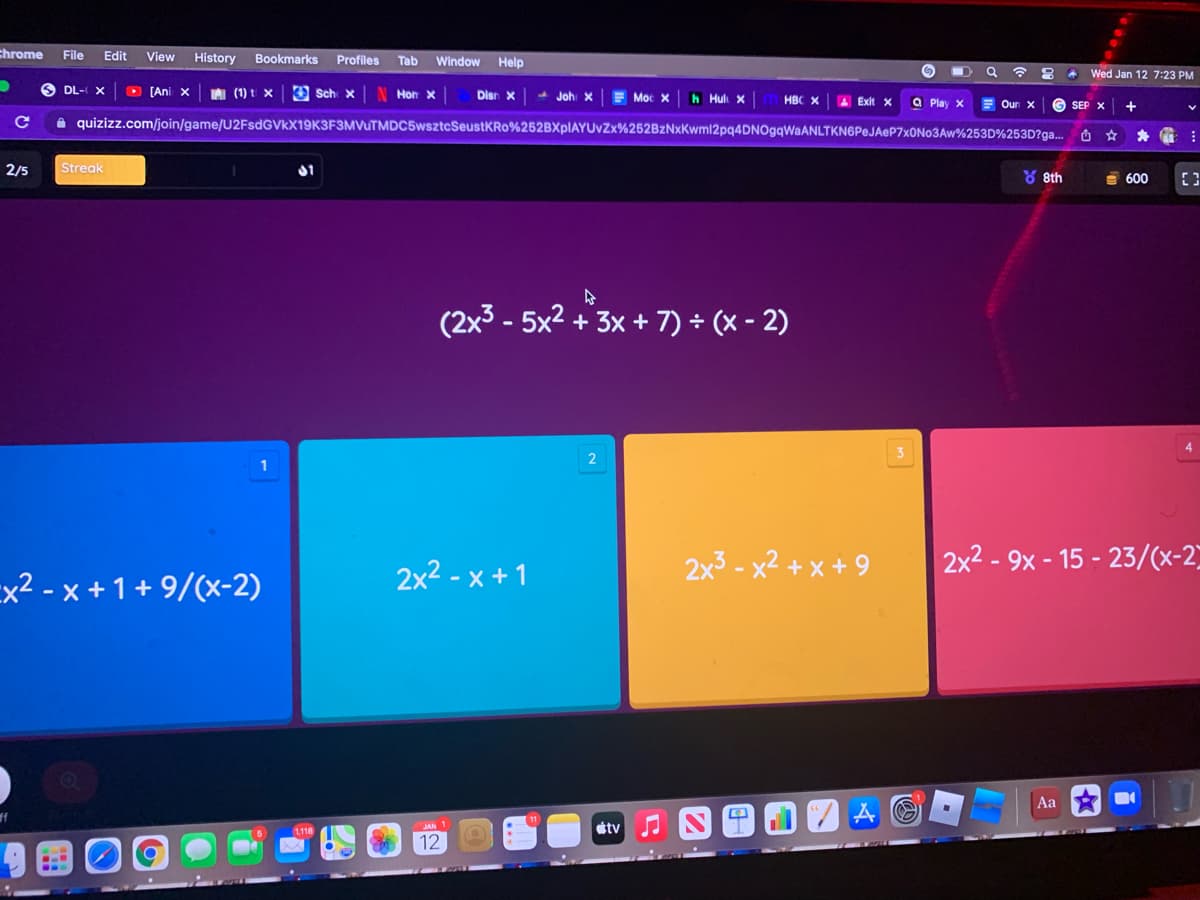 chrome
File
Edit
View
History
Bookmarks
Profiles
Tab
Window
Help
Wed Jan 12 7:23 PM
O DL- X
O [Ani x
AI (1) t x
O Sch x
Disn x
Hon x
Moc X
h Hul x
HBC x 4 Exit x
a Play x
E Oun X
SEP X
A quizizz.com/join/game/U2FsdGVkX19K3F3MVuTMDC5wsztcSeustKRo%252BXplAYUvZx%252BzNxKwml2pq4DNOgqWaANLTKN6PeJAeP7x0No3Aw%253D%253D?ga...
西☆
2/5
Streak
Y 8th
E 600
(2x3 - 5x2 + 3x + 7) ÷ (x - 2)
4
3
2x2 - x + 1
2x3 - x² + x + 9
2x2 - 9x - 15 - 23/(x-2
Ex2 - x +1+ 9/(x-2)
Aa
JAN 1
etv
