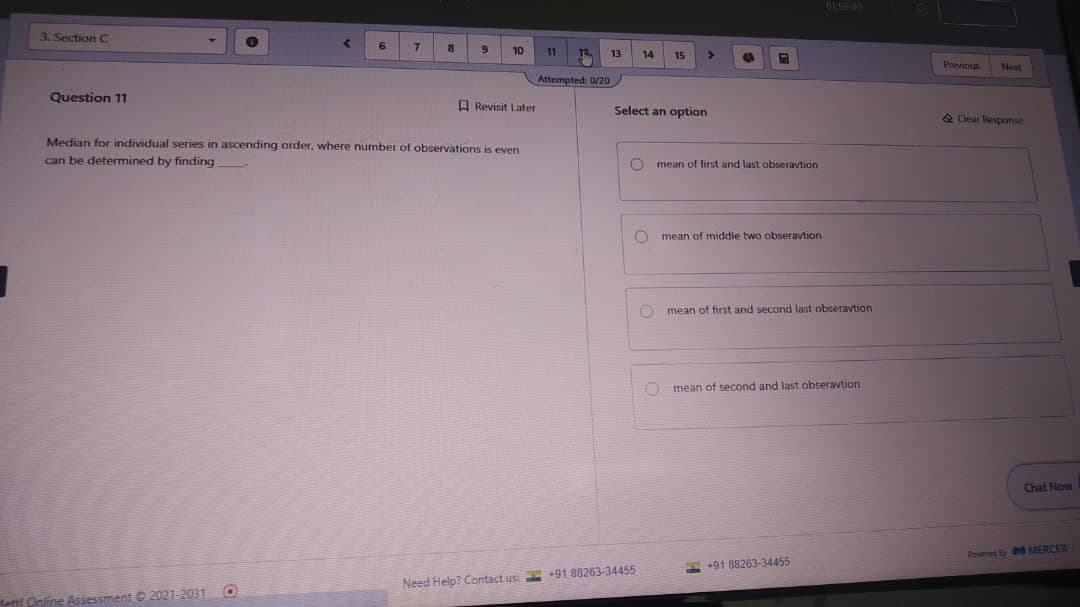 3. Section C
10
11
13
14
15
Prenous
Nest
Attempted: 0/20
Question 11
A Revisit Later
Select an option
& Cleal Pesponse
Median for individual series in ascending order, where number of observations is even
can be detemined by finding
first and last obseravtion
mean
mean of middle two obseravtion
O mean of first and second last obseravtion
O mean of second and last obseravtion
Chat Now
Powed y MERCER
E +91 88263-34455
Need Help? Contact us +91 88263-34455
Hetti Online Assessment 2021-2031 O
