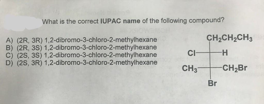 What is the correct IUPAC name of the following compound?
A) (2R, 3R) 1,2-dibromo-3-chloro-2-methylhexane
B) (2R, 3S) 1,2-dibromo-3-chloro-2-methylhexane
C) (2S, 3S) 1,2-dibromo-3-chloro-2-methylhexane
D) (2S, 3R) 1,2-dibromo-3-chloro-2-methylhexane
CI-
CH 3
CH₂CH₂CH3
H
-CH₂Br
Br