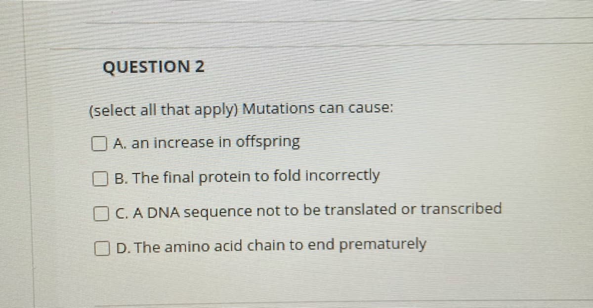 QUESTION 2
(select all that apply) Mutations can cause:
A. an increase in offspring
B. The final protein to fold incorrectly
O C. A DNA sequence not to be translated or transcribed
O D. The amino acid chain to end prematurely
