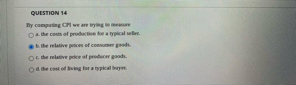 QUESTION 14
By computing CPI we are trying to measure
O a. the costs of production for a typical seller.
b. the relative prices of consumer goods.
Oc. the relative price of producer goods.
O d. the cost of living for a typical buyer.
