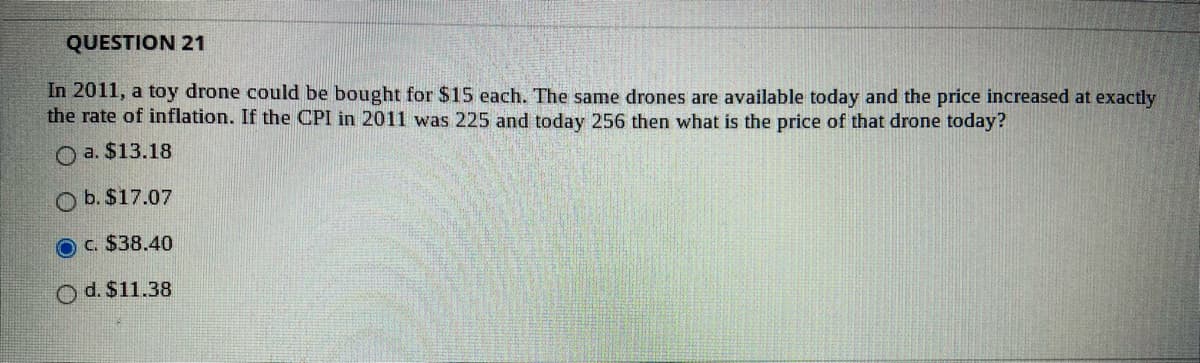 QUESTION 21
In 2011, a toy drone could be bought for $15 each. The same drones are available today and the price increased at exactly
the rate of inflation. If the CPI in 2011 was 225 and today 256 then what is the price of that drone today?
O a. $13.18
b. $17.07
c. $38.40
O d. $11.38
