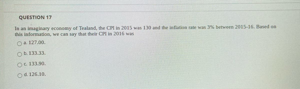 QUESTION 17
In an imaginary economy of Tealand, the CPI in 2015 was 130 and the inflation rate was 3% between 2015-16. Based on
this information, we can say that their CPI in 2016 was
O a. 127.00.
O b. 133.33.
O C. 133.90.
O d. 126.10.
