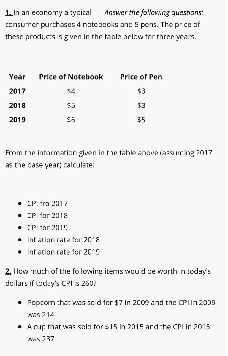 1. In an economy a typical
Answer the following questions:
consumer purchases 4 notebooks and 5 pens. The price of
these products is given in the table below for three years.
ETT
Year
Price of Notebook
Price of Pen
2017
$4
$3
2018
$5
$3
2019
$6
$5
From the information given in the table above (assuming 2017
as the base year) calculate:
• CPI fro 2017
• CPI for 2018
• CPI for 2019
• Inflation rate for 2018
• Inflation rate for 2019
2. How much of the following items would be worth in today's
dollars if today's CPI is 260?
• Popcorn that was sold for $7 in 2009 and the CPI in 2009
was 214
• A cup that was sold for $15 in 2015 and the CPI in 2015
was 237

