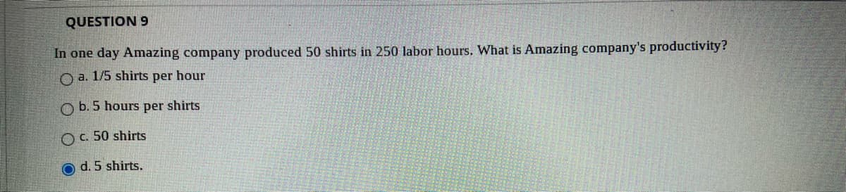 QUESTION 9
In one day Amazing company produced 50 shirts in 250 labor hours, What is Amazing company's productivity?
O a. 1/5 shirts per hour
O b. 5 hours per shirts
O C. 50 shirts
d. 5 shirts.
