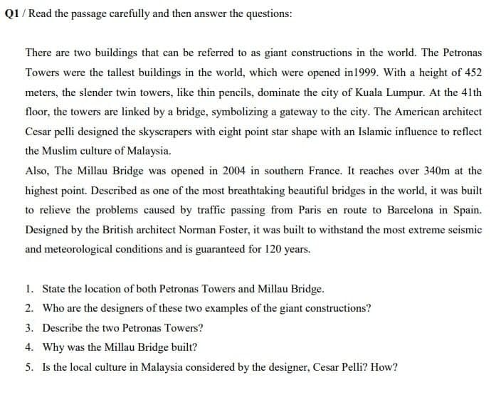 Q1 / Read the passage carefully and then answer the questions:
There are two buildings that can be referred to as giant constructions in the world. The Petronas
Towers were the tallest buildings in the world, which were opened in1999. With a height of 452
meters, the slender twin towers, like thin pencils, dominate the city of Kuala Lumpur. At the 41th
floor, the towers are linked by a bridge, symbolizing a gateway to the city. The American architect
Cesar pelli designed the skyscrapers with eight point star shape with an Islamic influence to reflect
the Muslim culture of Malaysia.
Also, The Millau Bridge was opened in 2004 in southern France. It reaches over 340m at the
highest point. Described as one of the most breathtaking beautiful bridges in the world, it was built
to relieve the problems caused by traffic passing from Paris en route to Barcelona in Spain.
Designed by the British architect Norman Foster, it was built to withstand the most extreme seismic
and meteorological conditions and is guaranteed for 120 years.
1. State the location of both Petronas Towers and Millau Bridge.
2. Who are the designers of these two examples of the giant constructions?
3. Describe the two Petronas Towers?
4. Why was the Millau Bridge built?
5. Is the local culture in Malaysia considered by the designer, Cesar Pelli? How?
