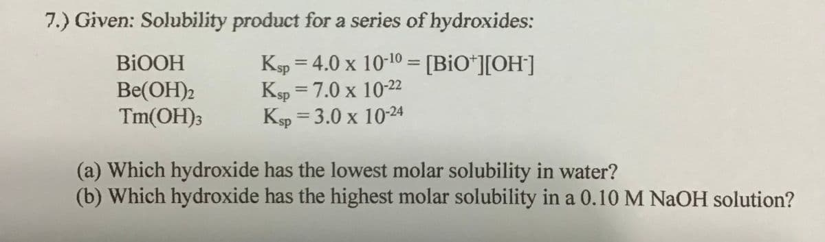 7.) Given: Solubility product for a series of hydroxides:
Ksp = 4.0 x 10-10 = [BiO*][OH]
Ksp = 7.0 x 10-22
Ksp = 3.0 x 1024
BIOOH
%3D
%3D
Be(OH)2
Tm(OH)3
%3D
(a) Which hydroxide has the lowest molar solubility in water?
(b) Which hydroxide has the highest molar solubility in a 0.10 M NAOH solution?
