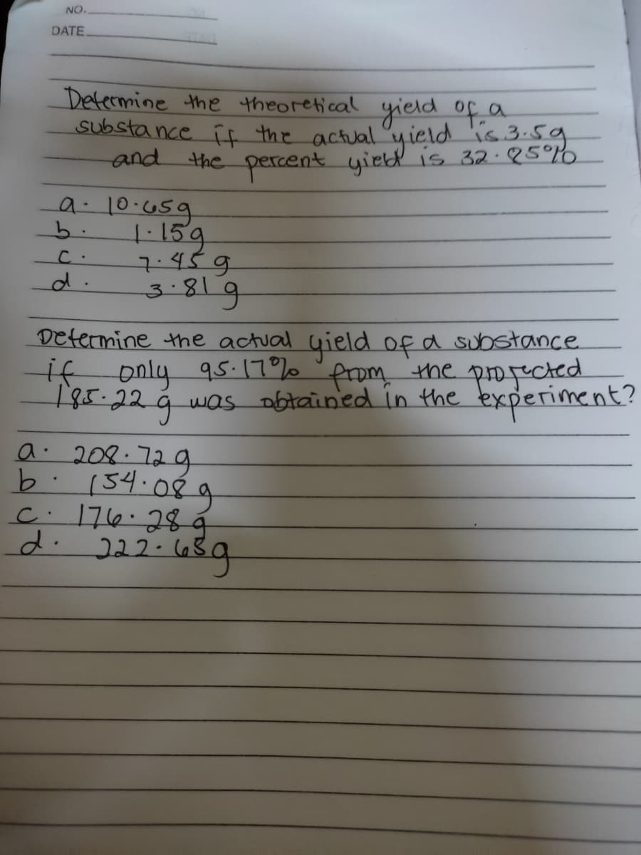 NO.
DATE
Determine the theoretical yield of a
substa nce i the actual yield
and
is 3.59
the percent yiebd is 32.25°%6
a: 10.659
b.
ユ45g
3-819
d.
Determine the actual uield of a substance
if only 9s:17% 'from the
185.229 was obtained in the bxperiment?
propected
a. 202.729
b.134.0€ a
c. 176:28á
d. 222-(68g
