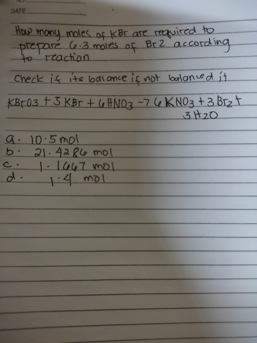 DATE
How
many moles of K Br are required to
prepare (6.3 moles of Br2 according
to'reaction.
Check is its balance if not balan ce d it
KBF03 + 3 KBr t l6 HNO3-7(6 K NO3 +3 Brz t
3H2O
a. 10.5 mol
21.4286 mol
1.1647 mo.
+4 mol
C-
d.
