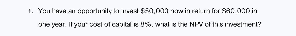 1. You have an opportunity to invest $50,000 now in return for $60,000 in
one year. If your cost of capital is 8%, what is the NPV of this investment?