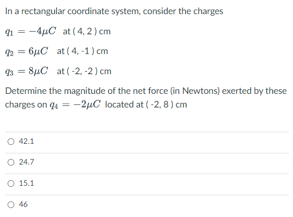 In a rectangular coordinate system, consider the charges
91 = -4µC at ( 4, 2 ) cm
92 = 6µC at (4, -1) cm
q3 = 8µC at ( -2, -2 ) cm
Determine the magnitude of the net force (in Newtons) exerted by these
charges on q4 = -2µC located at ( -2, 8 ) cm
42.1
O 24.7
O 15.1
O 46
