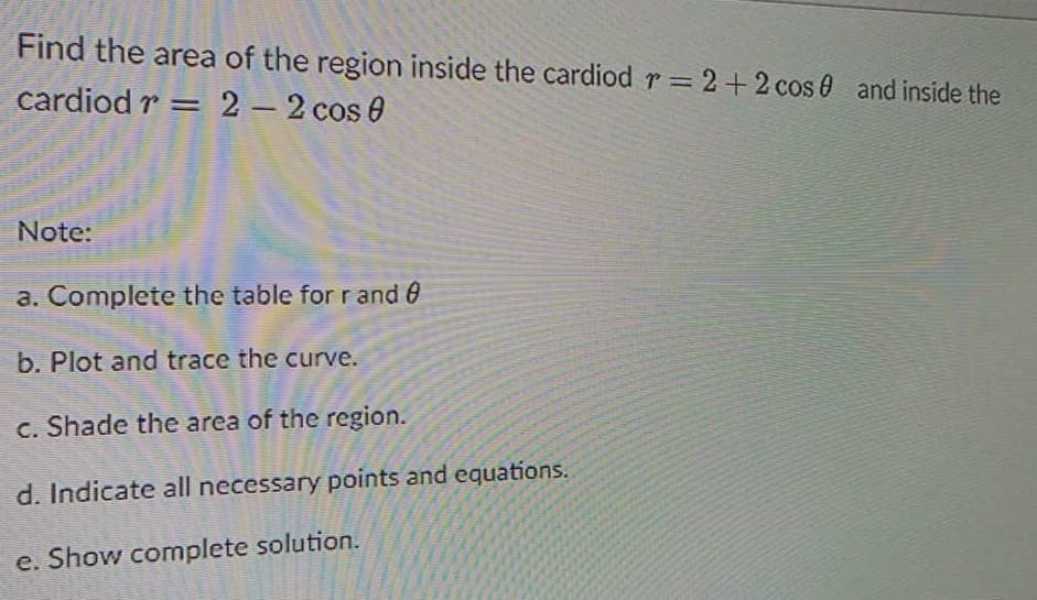 Find the area of the region inside the cardiod r = 2+2 cos 0 and inside the
%3D
cardiod r = 2 2 cos 0
-
Note:
a. Complete the table for r and 0
b. Plot and trace the curve.
c. Shade the area of the region.
d. Indicate all necessary points and equations.
e. Show complete solution.
