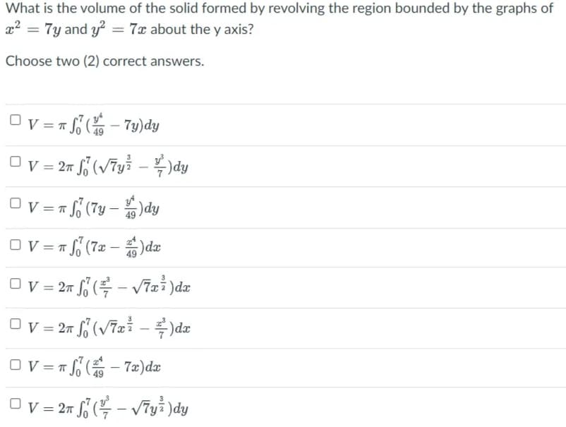 What is the volume of the solid formed by revolving the region bounded by the graphs of
x2 = 7y and y? = 7x about the y axis?
Choose two (2) correct answers.
Ov = = - 79)dy
%3D
= 27
)dy
Ov = = (7y –
;)dy
Ov = Tf (7z – )dæ
Ov = 27 (v7xi -)dæ
Ov = n - 72)dæ
Ov = 27 ( – V7yi )dy
