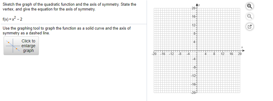 Sketch the graph of the quadratic function and the axis of symmetry. State the
vertex, and give the equation for the axis of symmetry.
20-
16-
f(x) = x? - 2
12-
Use the graphing tool to graph the function as a solid curve and the axis of
symmetry as a dashed line.
Click to
4-
- enlarge
graph
20
-16 -12
-8
-4
12
16
20
-8-
-12-
16-
-20-
Tob
Loo
